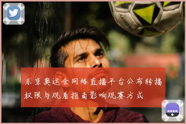 东京奥运会网络直播平台公布转播权限与观看指南影响观赛方式