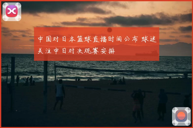 中国对日本篮球直播时间公布 球迷关注中日对决观赛安排