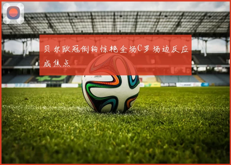 贝尔欧冠倒钩惊艳全场C罗场边反应成焦点