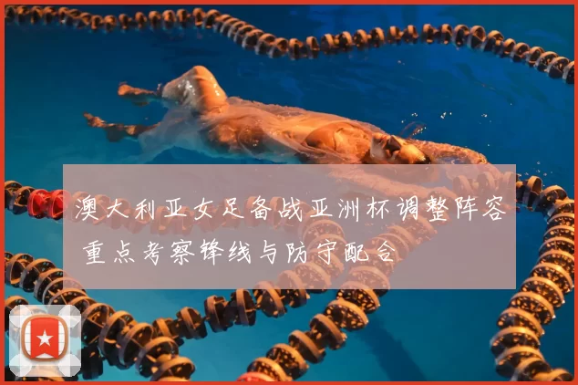 澳大利亚女足备战亚洲杯调整阵容 重点考察锋线与防守配合