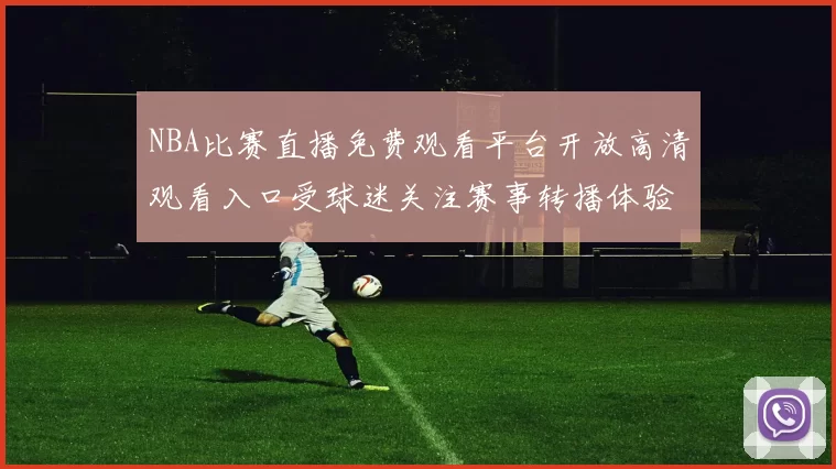 NBA比赛直播免费观看平台开放高清观看入口受球迷关注赛事转播体验提升