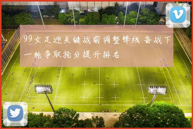 99女足迎关键战前调整锋线 备战下一轮争取抢分提升排名