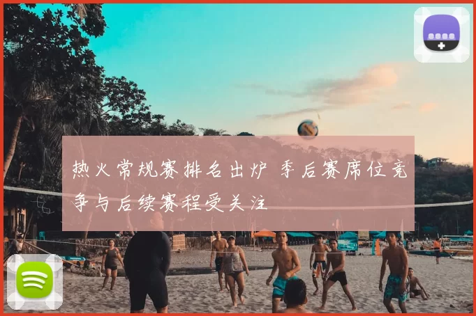 热火常规赛排名出炉 季后赛席位竞争与后续赛程受关注