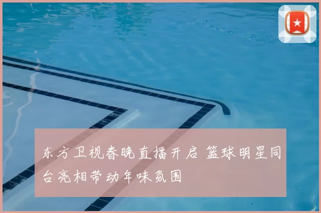 东方卫视春晚直播开启 篮球明星同台亮相带动年味氛围