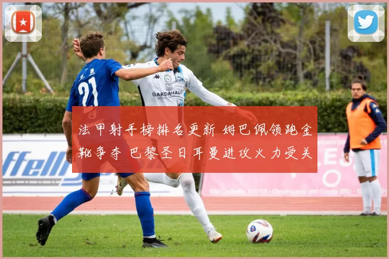 法甲射手榜排名更新 姆巴佩领跑金靴争夺 巴黎圣日耳曼进攻火力受关注