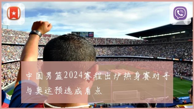中国男篮2024赛程出炉热身赛对手与奥运预选成看点