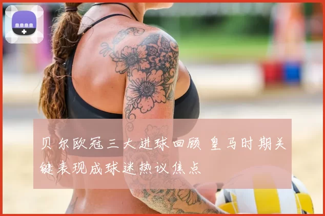 贝尔欧冠三大进球回顾 皇马时期关键表现成球迷热议焦点