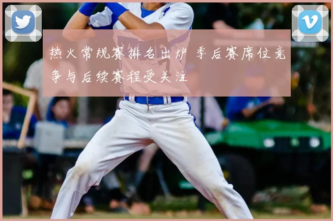 热火常规赛排名出炉 季后赛席位竞争与后续赛程受关注