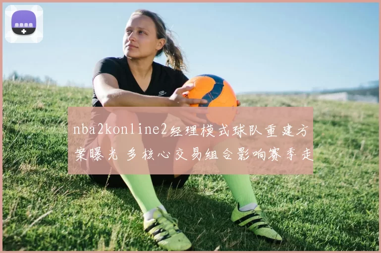 nba2konline2经理模式球队重建方案曝光 多核心交易组合影响赛季走向