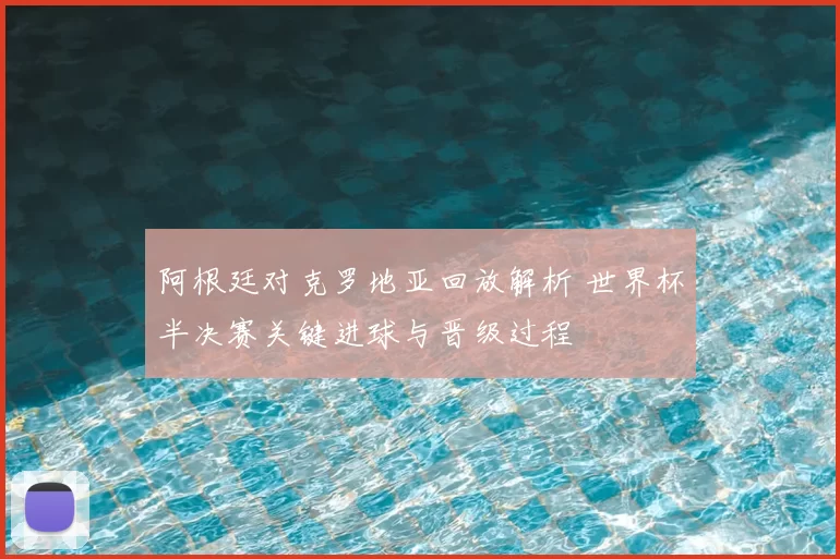 阿根廷对克罗地亚回放解析 世界杯半决赛关键进球与晋级过程