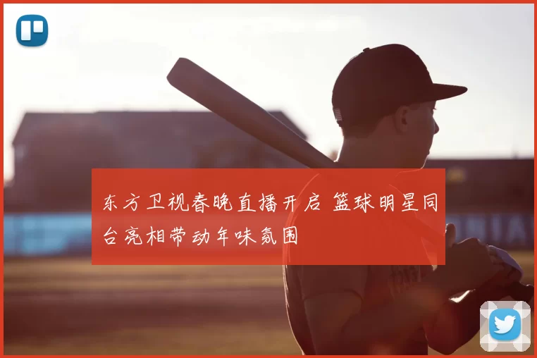东方卫视春晚直播开启 篮球明星同台亮相带动年味氛围