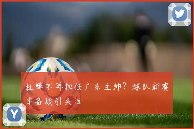 杜锋不再担任广东主帅？球队新赛季备战引关注