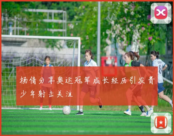 杨倩分享奥运冠军成长经历引发青少年射击关注