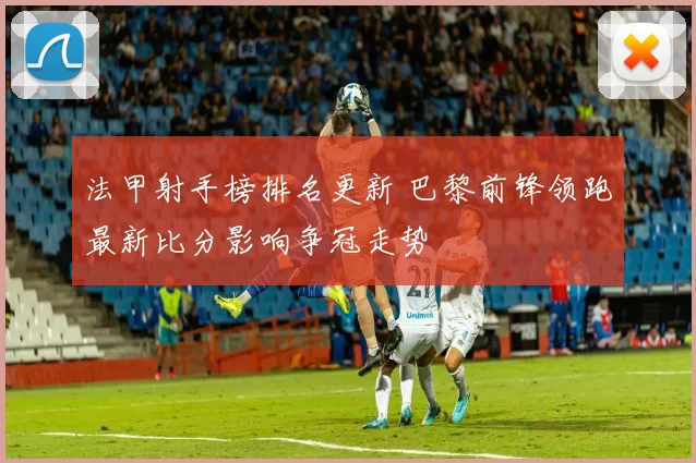 法甲射手榜排名更新 巴黎前锋领跑最新比分影响争冠走势