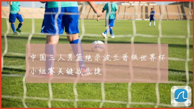中国三人男篮绝杀波兰晋级世界杯小组赛关键战告捷
