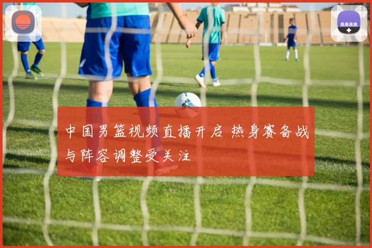中国男篮视频直播开启 热身赛备战与阵容调整受关注
