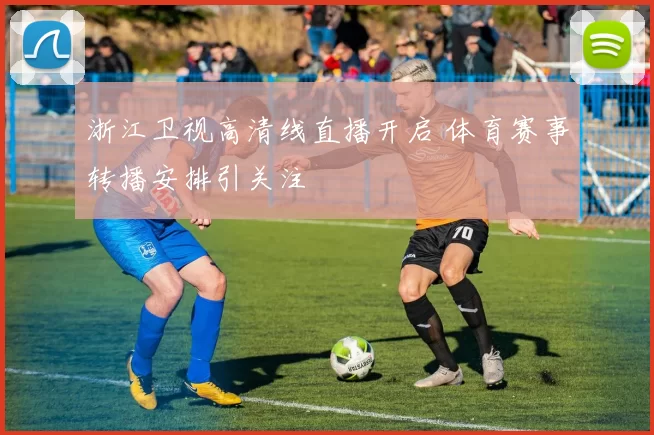 浙江卫视高清线直播开启 体育赛事转播安排引关注