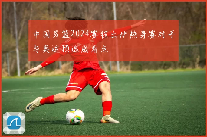 中国男篮2024赛程出炉热身赛对手与奥运预选成看点