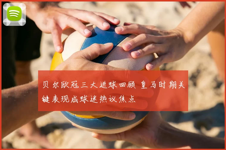 贝尔欧冠三大进球回顾 皇马时期关键表现成球迷热议焦点