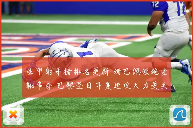 法甲射手榜排名更新 姆巴佩领跑金靴争夺 巴黎圣日耳曼进攻火力受关注