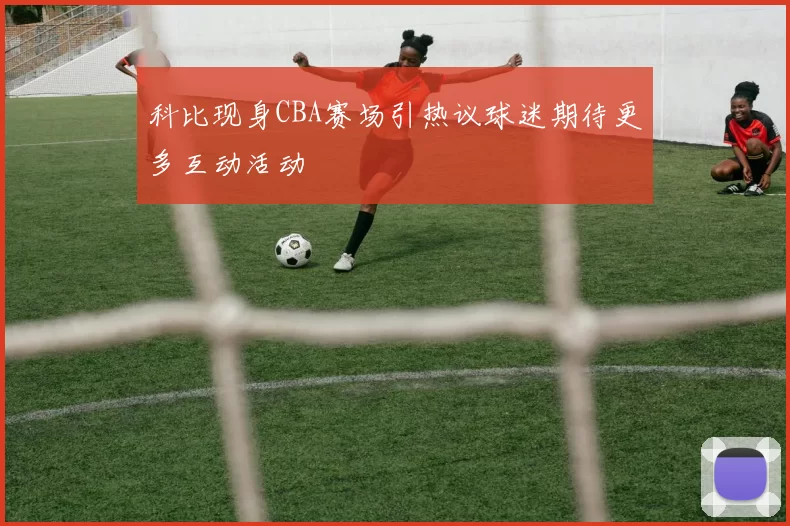科比现身CBA赛场引热议球迷期待更多互动活动