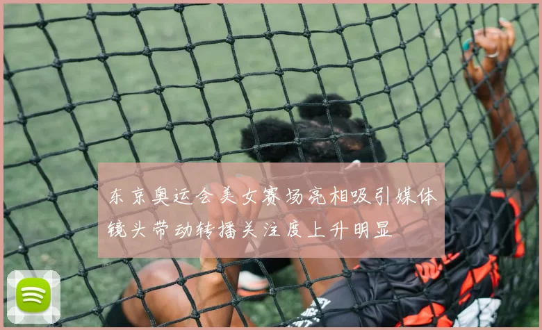 东京奥运会美女赛场亮相吸引媒体镜头带动转播关注度上升明显