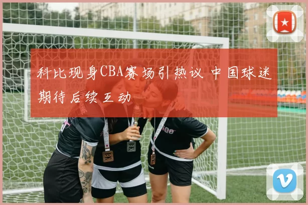 科比现身CBA赛场引热议 中国球迷期待后续互动