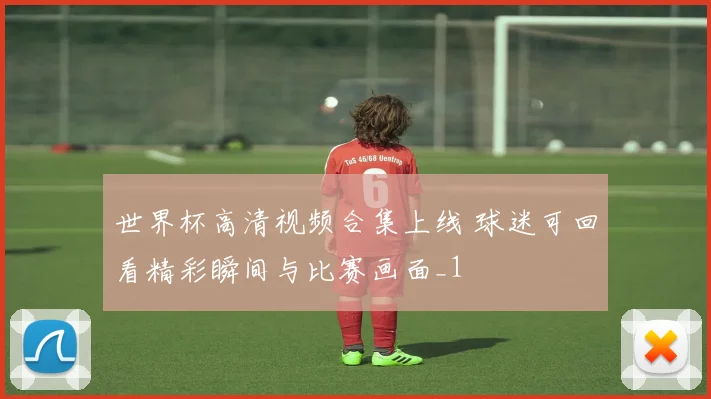 世界杯高清视频合集上线 球迷可回看精彩瞬间与比赛画面_1
