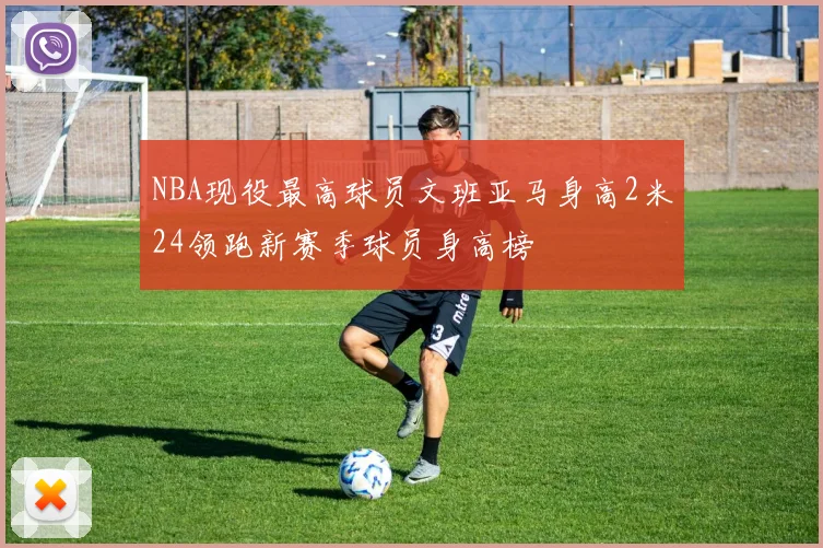 NBA现役最高球员文班亚马身高2米24领跑新赛季球员身高榜