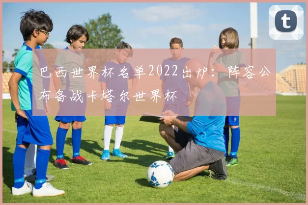巴西世界杯名单2022出炉：阵容公布备战卡塔尔世界杯