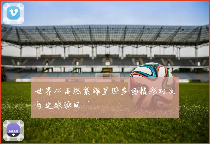 世界杯高燃集锦呈现多场精彩对决与进球瞬间_1